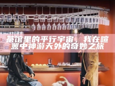 茶馆里的平行宇宙，我在喧嚣中神游天外的奇妙之旅