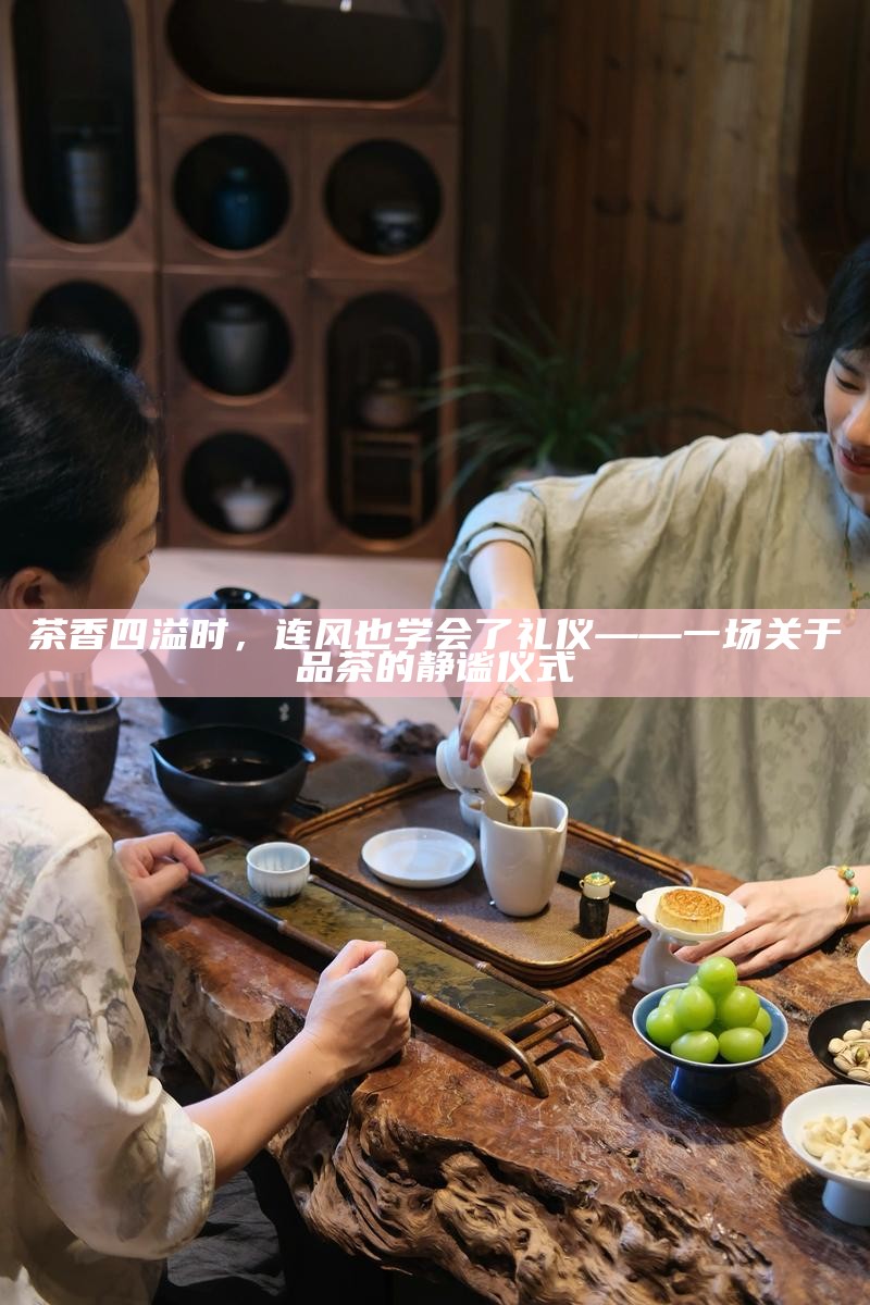 茶香四溢时，连风也学会了礼仪——一场关于品茶的静谧仪式
