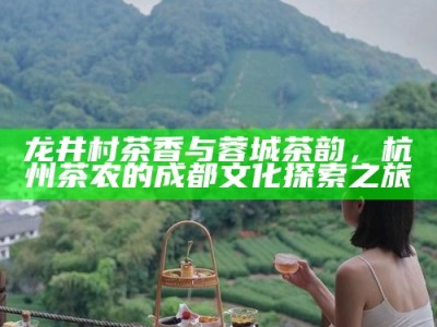 龙井村茶香与蓉城茶韵，杭州茶农的成都文化探索之旅