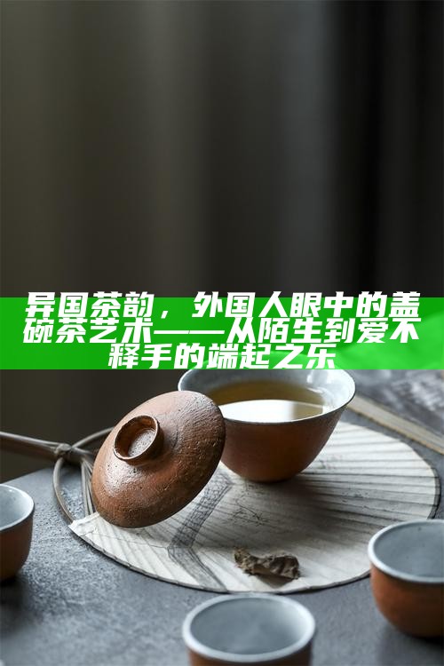 异国茶韵，外国人眼中的盖碗茶艺术——从陌生到爱不释手的端起之乐