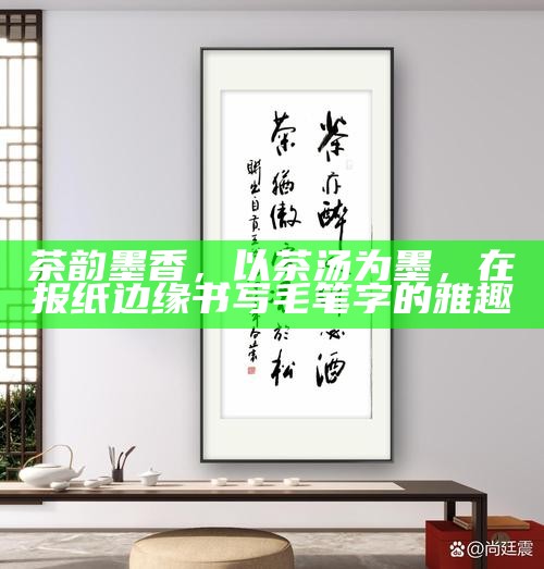 茶韵墨香，以茶汤为墨，在报纸边缘书写毛笔字的雅趣