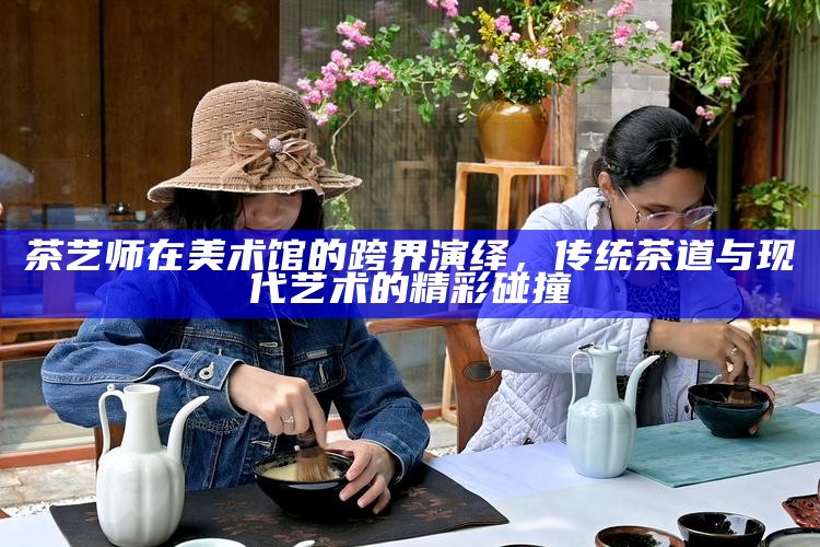 茶艺师在美术馆的跨界演绎，传统茶道与现代艺术的精彩碰撞