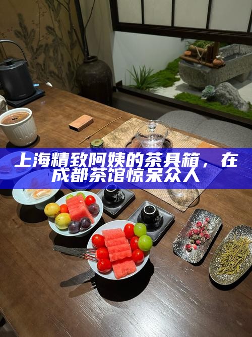 上海精致阿姨的茶具箱，在成都茶馆惊呆众人